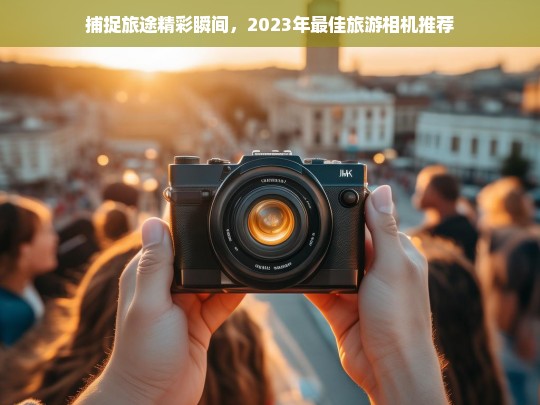 2023年最佳旅游相机推荐，捕捉旅途精彩瞬间