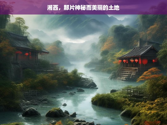 湘西，那片神秘而美丽的土地，湘西，神秘美丽之地