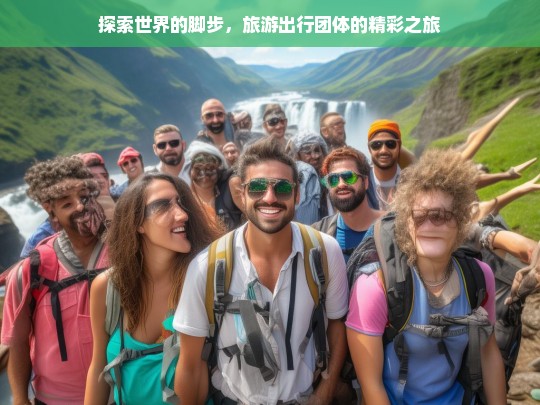 探索世界的脚步，旅游出行团体的精彩之旅，探索世界，旅游出行团体的精彩征程