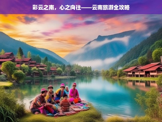 彩云之南，心之向往——云南旅游全攻略，云南旅游全攻略，彩云之南，心之向往