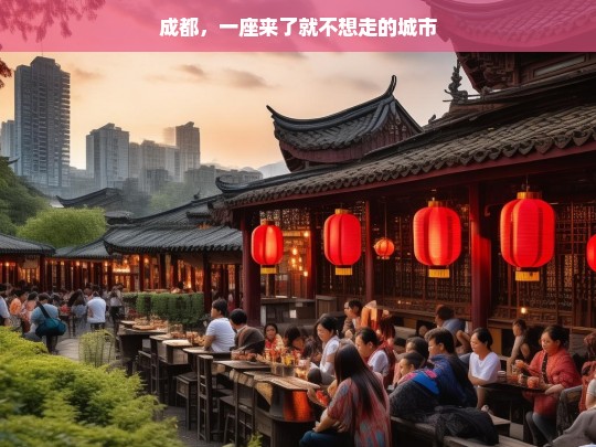 成都，一座来了就不想走的城市，成都，来了就不想走的魅力之都