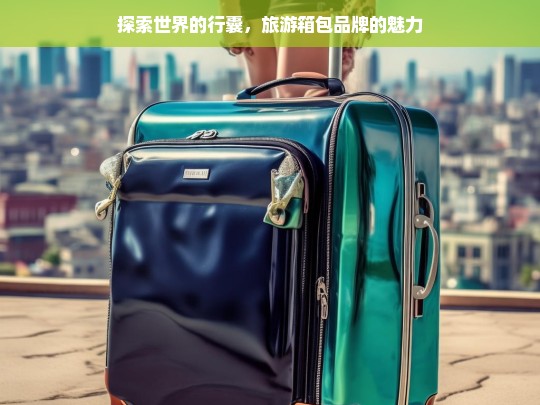 探索世界的行囊，旅游箱包品牌的魅力，旅游箱包品牌，探索世界的魅力行囊