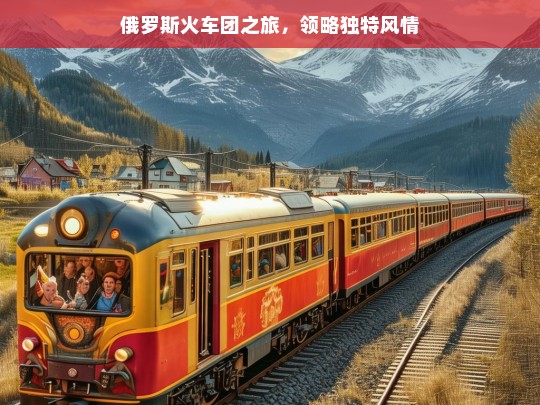 俄罗斯火车团之旅，领略独特风情，俄罗斯火车团风情之旅