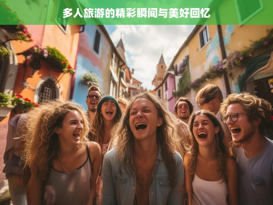 多人旅游的精彩瞬间与美好回忆，多人旅游，精彩瞬间与美好回忆之旅