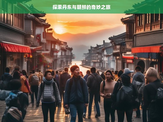 探索丹东与朝鲜的奇妙之旅，丹东与朝鲜的奇妙探索之旅