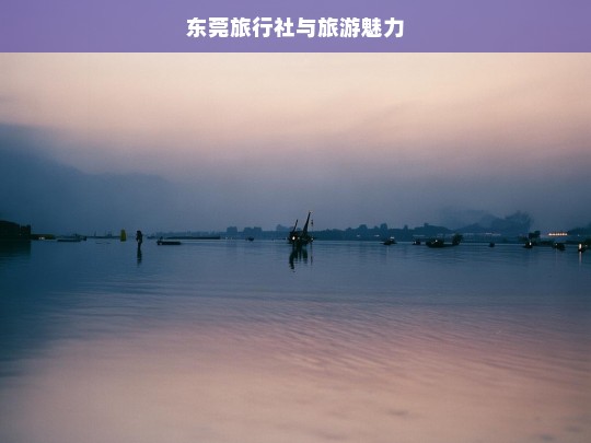 东莞旅行社与旅游魅力，东莞旅行社，展现旅游魅力的窗口